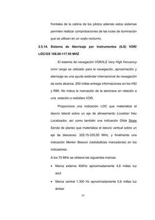 27
frontales de la cabina de los pilotos además estos sistemas
permiten realizar comprobaciones de las luces de iluminación
que se utilizan en un vuelo nocturno.
2.5.14. Sistema de Aterrizaje por Instrumentos (ILS) VOR/
LOC/GS 108.00-117.95 MHZ
El sistema de navegación VOR/ILS Very High frecuency
omni range es utilizado para la navegación, aproximación y
aterrizaje es una ayuda estándar internacional de navegación
de corto alcance, 200 millas entrega informaciones en los HSI
y RMI. No indica la marcación de la aeronave en relación a
una estación o radiofaro VOR.
Proporciona una indicación LOC que materializa el
desvío lateral sobre un eje de alineamiento Localizer Haz
Localizador, así como también una indicación Glide Slope
Senda de planeo que materializa el desvío vertical sobre un
eje de descenso. 329,15-335,00 MHz, y finalmente una
indicación Marker Beacon (radiobalizas marcadoras) en los
indicadores.
A los 75 MHz se obtiene las siguientes marcas:
• Marca externa 400Hz aproximadamente 4,6 millas luz
azul
• Marca central 1.300 Hz aproximadamente 0,6 millas luz
ámbar
 