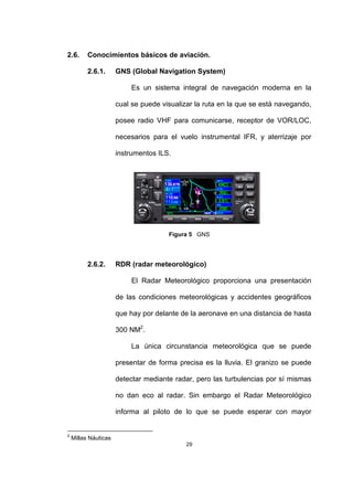 29
2.6. Conocimientos básicos de aviación.
2.6.1. GNS (Global Navigation System)
Es un sistema integral de navegación moderna en la
cual se puede visualizar la ruta en la que se está navegando,
posee radio VHF para comunicarse, receptor de VOR/LOC,
necesarios para el vuelo instrumental IFR, y aterrizaje por
instrumentos ILS.
Figura 5 GNS
2.6.2. RDR (radar meteorológico)
El Radar Meteorológico proporciona una presentación
de las condiciones meteorológicas y accidentes geográficos
que hay por delante de la aeronave en una distancia de hasta
300 NM2
.
La única circunstancia meteorológica que se puede
presentar de forma precisa es la lluvia. El granizo se puede
detectar mediante radar, pero las turbulencias por sí mismas
no dan eco al radar. Sin embargo el Radar Meteorológico
informa al piloto de lo que se puede esperar con mayor
2
Millas Náuticas
 