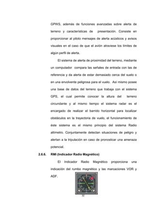 32
GPWS, además de funciones avanzadas sobre alerta de
terreno y características de presentación. Consiste en
proporcionar al piloto mensajes de alerta acústicos y avisos
visuales en el caso de que el avión atraviese los límites de
algún perfil de alerta.
El sistema de alerta de proximidad del terreno, mediante
un computador compara las señales de entrada con las de
referencia y da alerta de estar demasiado cerca del suelo o
en una envolvente peligrosa para el vuelo. Así mismo posee
una base de datos del terreno que trabaja con el sistema
GPS, el cual permite conocer la altura del terreno
circundante y al mismo tiempo el sistema radar es el
encargado de realizar el barrido horizontal para localizar
obstáculos en la trayectoria de vuelo, el funcionamiento de
éste sistema es el mismo principio del sistema Radio
altímetro. Conjuntamente detectan situaciones de peligro y
alertan a la tripulación en caso de pronosticar una amenaza
potencial.
2.6.6. RMI (Indicador Radio Magnético)
El Indicador Radio Magnético proporciona una
indicación del rumbo magnético y las marcaciones VOR y
ADF.
 