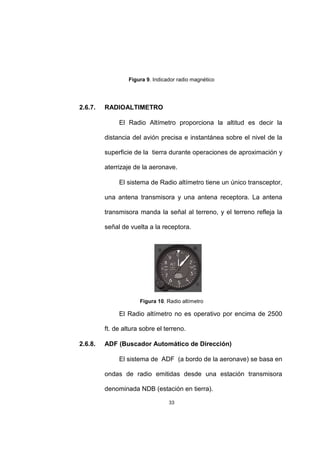 33
Figura 9. Indicador radio magnético
2.6.7. RADIOALTIMETRO
El Radio Altímetro proporciona la altitud es decir la
distancia del avión precisa e instantánea sobre el nivel de la
superficie de la tierra durante operaciones de aproximación y
aterrizaje de la aeronave.
El sistema de Radio altímetro tiene un único transceptor,
una antena transmisora y una antena receptora. La antena
transmisora manda la señal al terreno, y el terreno refleja la
señal de vuelta a la receptora.
Figura 10. Radio altímetro
El Radio altímetro no es operativo por encima de 2500
ft. de altura sobre el terreno.
2.6.8. ADF (Buscador Automático de Dirección)
El sistema de ADF (a bordo de la aeronave) se basa en
ondas de radio emitidas desde una estación transmisora
denominada NDB (estación en tierra).
 