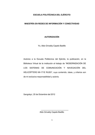 iv
ESCUELA POLITÉCNICA DEL EJÉRCITO
MAESTRÍA EN REDES DE INFORMACIÓN Y CONECTIVIDAD
AUTORIZACIÓN
Yo, Aldo Grivaldy Capelo Badillo
Autorizo a la Escuela Politécnica del Ejército, la publicación, en la
Biblioteca Virtual de la institución el trabajo de “MODERNIZACIÓN DE
LOS SISTEMAS DE COMUNICACIÓN Y NAVEGACIÓN DEL
HELICÓPTERO MI-171E RUSO”, cuyo contenido, ideas, y criterios son
de mi exclusiva responsabilidad y autoría.
Sangolquí, 20 de Diciembre del 2012
Aldo Grivaldy Capelo Badillo
 