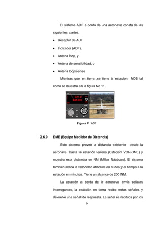 34
El sistema ADF a bordo de una aeronave consta de las
siguientes partes:
• Receptor de ADF
• Indicador (ADF).
• Antena loop, y
• Antena de sensibilidad, o
• Antena loop/sense
Mientras que en tierra ,se tiene la estación NDB tal
como se muestra en la figura No 11.
Figura 11. ADF
2.6.9. DME (Equipo Medidor de Distancia)
Este sistema provee la distancia existente desde la
aeronave hasta la estación terrena (Estación VOR-DME) y
muestra esta distancia en NM (Millas Náuticas). El sistema
también indica la velocidad absoluta en nudos y el tiempo a la
estación en minutos. Tiene un alcance de 200 NM.
La estación a bordo de la aeronave envía señales
interrogantes, la estación en tierra recibe estas señales y
devuelve una señal de respuesta. La señal es recibida por los
 