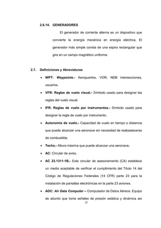 37
2.6.14. GENERADORES
El generador de corriente alterna es un dispositivo que
convierte la energía mecánica en energía eléctrica. El
generador más simple consta de una espira rectangular que
gira en un campo magnético uniforme.
2.7. Definiciones y Abreviaturas
• WPT: Waypoints.- Aeropuertos, VOR, NDB intersecciones,
usuarios.
• VFR: Reglas de vuelo visual.- Símbolo usado para designar las
reglas del vuelo visual.
• IFR: Reglas de vuelo por instrumentos.- Símbolo usado para
designar la regla de vuelo por instrumento.
• Autonomía de vuelo.- Capacidad de vuelo en tiempo o distancia
que puede alcanzar una aeronave sin necesidad de reabastecerse
de combustible.
• Techo.- Altura máxima que puede alcanzar una aeronave.
• AC: Circular de aviso.
• AC 23.1311-1B.- Esta circular de asesoramiento (CA) establece
un medio aceptable de verificar el cumplimiento del Título 14 del
Código de Regulaciones Federales (14 CFR) parte 23 para la
instalación de pantallas electrónicas en la parte 23 aviones.
• ADC: Air Data Computer – Computador de Datos Aéreos. Equipo
de abordo que toma señales de presión estática y dinámica así
 