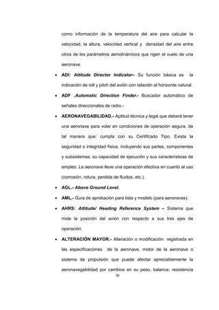 38
como información de la temperatura del aire para calcular la
velocidad, la altura, velocidad vertical y densidad del aire entre
otros de los parámetros aerodinámicos que rigen el vuelo de una
aeronave.
• ADI: Attitude Director Indicator– Su función básica es la
indicación de roll y pitch del avión con relación al horizonte natural.
• ADF .Automatic Direction Finder.- Buscador automático de
señales direccionales de radio.-
• AERONAVEGABILIDAD.- Aptitud técnica y legal que deberá tener
una aeronave para volar en condiciones de operación segura, de
tal manera que: cumpla con su Certificado Tipo. Exista la
seguridad o integridad física, incluyendo sus partes, componentes
y subsistemas, su capacidad de ejecución y sus características de
empleo. La aeronave lleve una operación efectiva en cuanto al uso
(corrosión, rotura, perdida de fluidos, etc.).
• AGL.- Above Ground Level.
• AML.- Guía de aprobación para lista y modelo (para aeronaves).
• AHRS: Attitude/ Heading Reference System – Sistema que
mide la posición del avión con respecto a sus tres ejes de
operación.
• ALTERACIÓN MAYOR.- Alteración o modificación registrada en
las especificaciones de la aeronave, motor de la aeronave o
sistema de propulsión que puede afectar apreciablemente la
aeronavegabilidad por cambios en su peso, balance, resistencia
 