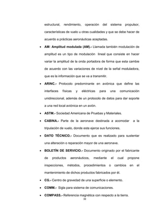 39
estructural, rendimiento, operación del sistema propulsor,
características de vuelo u otras cualidades y que se debe hacer de
acuerdo a prácticas aeronáuticas aceptadas.
• AM: Amplitud modulada (AM).- Llamada también modulación de
amplitud es un tipo de modulación lineal que consiste en hacer
variar la amplitud de la onda portadora de forma que esta cambie
de acuerdo con las variaciones de nivel de la señal moduladora,
que es la información que se va a transmitir.
• ARINC.- Protocolo predominante en aviónica que define las
interfaces físicas y eléctricas para una comunicación
unidireccional, además de un protocolo de datos para dar soporte
a una red local aviónica en un avión.
• ASTM.- Sociedad Americana de Pruebas y Materiales.
• CABINA.- Parte de la aeronave destinada a acomodar a la
tripulación de vuelo, donde esta ejerce sus funciones.
• DATO TÉCNICO.- Documento que es realizado para sustentar
una alteración o reparación mayor de una aeronave.
• BOLETÍN DE SERVICIO.- Documento originado por el fabricante
de productos aeronáuticos, mediante el cual propone
inspecciones, métodos, procedimientos o cambios en el
mantenimiento de dichos productos fabricados por él.
• CG.- Centro de gravedad de una superficie o elemento.
• COMM.- Sigla para sistema de comunicaciones.
• COMPASS.- Referencia magnética con respecto a la tierra.
 