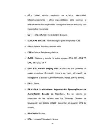 40
• dB.- Unidad relativa empleada en acústica, electricidad,
telecomunicaciones y otras especialidades para expresar la
relación entre dos magnitudes: la magnitud que se estudia y una
magnitud de referencia.
• EGT.- Temperatura de los Gases de Escape.
• EUROCAE ED-22B.- Norma europea para receptores VOR
• FAA.- Federal Aviation Administration.
• FAR.- Federal Aviation regulations.
• G-500.- Sistema y consta de estos equipos GDU 620, GRS 77,
GMU 44 y GDC 74 A
• GDU 620: Garmin Display Unit.- Consta de dos pantallas las
cuales muestran información primaria de vuelo, información de
navegación, el plan de vuelo información, tráfico, clima y terreno.
• GND.- Tierra.
• GPS/SBAS: Satellite Based Augmentation System (Sistema de
Aumentación Basado en Satélites).- Es un sistema de
corrección de las señales que los Sistemas Globales de
Navegación por Satélite (GNSS) transmiten al receptor GPS del
usuario.
• HEADING.- Rumbo.
• HSI.- Horizontal Situation Indicator
 