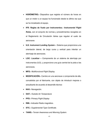 41
• HORÓMETRO.- Dispositivo que registra el número de horas en
que un motor o un equipo ha funcionado desde la última vez que
se ha inicializado el equipo.
• IFR: Reglas de Vuelo por Instrumentos.- Instrumental Flight
Rules, son el conjunto de normas y procedimientos recogidos en
el Reglamento de Circulación Aérea que regulan el vuelo de
aeronaves
• ILS: Instrument Landing System – Sistema que proporciona una
orientación lateral, de largo curso y vertical para intentar un
aterrizaje de aeronaves.
• LOC: Localizer – Componente de un sistema de aterrizaje por
instrumentos (ILS), y proporciona una guía central de la pista a las
aeronaves.
• MFD.- Multifuncional Flight Display.
• MODIFICACIÓN.- Cambio en una aeronave o componente de ella,
concebidos por el fabricante, con objeto de introducir mejoras o
actualizarla de acuerdo al desarrollo técnico
• NAV.- Navegación.
• OAT.- Outside Air Temperature
• PFD.- Primary Flight Display
• RMI.- Indicador Radio magnético.
• STC.- Supplemental Type Certificate.
• TAWS.- Terrain Awareness and Warning System.
 