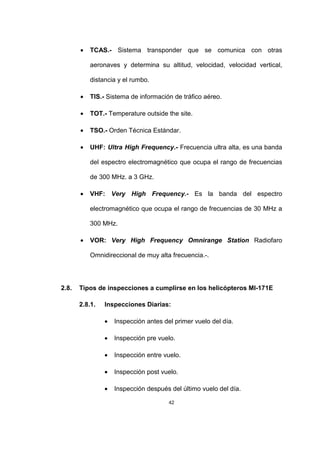 42
• TCAS.- Sistema transponder que se comunica con otras
aeronaves y determina su altitud, velocidad, velocidad vertical,
distancia y el rumbo.
• TIS.- Sistema de información de tráfico aéreo.
• TOT.- Temperature outside the site.
• TSO.- Orden Técnica Estándar.
• UHF: Ultra High Frequency.- Frecuencia ultra alta, es una banda
del espectro electromagnético que ocupa el rango de frecuencias
de 300 MHz. a 3 GHz.
• VHF: Very High Frequency.- Es la banda del espectro
electromagnético que ocupa el rango de frecuencias de 30 MHz a
300 MHz.
• VOR: Very High Frequency Omnirange Station Radiofaro
Omnidireccional de muy alta frecuencia.-.
2.8. Tipos de inspecciones a cumplirse en los helicópteros MI-171E
2.8.1. Inspecciones Diarias:
• Inspección antes del primer vuelo del día.
• Inspección pre vuelo.
• Inspección entre vuelo.
• Inspección post vuelo.
• Inspección después del último vuelo del día.
 