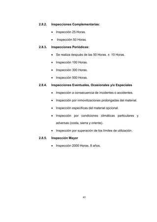 43
2.8.2. Inspecciones Complementarias:
• Inspección 25 Horas.
• Inspección 50 Horas.
2.8.3. Inspecciones Periódicas:
• Se realiza después de las 50 Horas. ± 10 Horas.
• Inspección 100 Horas.
• Inspección 300 Horas.
• Inspección 500 Horas.
2.8.4. Inspecciones Eventuales, Ocasionales y/o Especiales
• Inspección a consecuencia de incidentes o accidentes.
• Inspección por inmovilizaciones prolongadas del material.
• Inspección especificas del material opcional.
• Inspección por condiciones climáticas particulares y
adversas (costa, sierra y oriente).
• Inspección por superación de los límites de utilización.
2.8.5. Inspección Mayor
• Inspección 2000 Horas, 8 años.
 