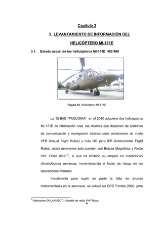 44
Capítulo 3
3. LEVANTAMIENTO DE INFORMACIÓN DEL
HELICÓPTERO MI-171E
3.1. Estado actual de los helicópteros MI-171E 487/488
Figura 14. Helicóptero MI-171E
La 15 BAE “PAQUISHA” en el 2010 adquiere dos helicópteros
MI-171E de fabricación rusa, los mismos que disponen de sistemas
de comunicación y navegación básicos para condiciones de vuelo
VFR (Visual Flight Rules) y más NO para IFR (Instrumental Flight
Rules), estas aeronaves solo cuentan con Brújula Magnética y Radio
VHF Orlan 85CT3
, lo que ha limitado su empleo en condiciones
climatológicas extremas, incrementando el factor de riesgo en las
operaciones militares.
Inicialmente para suplir en parte la falta de ayudas
instrumentales en la aeronave, se colocó un GPS Trimble 2000, pero
3
Fabricante ORLAN 85CT.- Modelo de radio VHF Rusa.
 