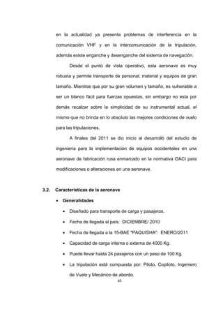 45
en la actualidad ya presenta problemas de interferencia en la
comunicación VHF y en la intercomunicación de la tripulación,
además existe enganche y desenganche del sistema de navegación.
Desde el punto de vista operativo, esta aeronave es muy
robusta y permite transporte de personal, material y equipos de gran
tamaño. Mientras que por su gran volumen y tamaño, es vulnerable a
ser un blanco fácil para fuerzas opuestas, sin embargo no esta por
demás recalcar sobre la simplicidad de su instrumental actual, el
mismo que no brinda en lo absoluto las mejores condiciones de vuelo
para las tripulaciones.
A finales del 2011 se dio inicio al desarrolló del estudio de
ingeniería para la implementación de equipos occidentales en una
aeronave de fabricación rusa enmarcado en la normativa OACI para
modificaciones o alteraciones en una aeronave.
3.2. Características de la aeronave
• Generalidades
• Diseñado para transporte de carga y pasajeros.
• Fecha de llegada al país: DICIEMBRE/ 2010
• Fecha de llegada a la 15-BAE "PAQUISHA": ENERO/2011
• Capacidad de carga interna o externa de 4000 Kg.
• Puede llevar hasta 24 pasajeros con un peso de 100 Kg.
• La tripulación está compuesta por: Piloto, Copiloto, Ingeniero
de Vuelo y Mecánico de abordo.
 