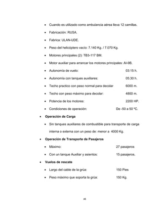46
• Cuando es utilizado como ambulancia aérea lleva 12 camillas.
• Fabricación: RUSA.
• Fabrica: ULAN-UDE.
• Peso del helicóptero vacío: 7.140 Kg. / 7.070 Kg.
• Motores principales (2): TB3-117 BM.
• Motor auxiliar para arrancar los motores principales: AI-9B.
• Autonomía de vuelo: 03:15 h.
• Autonomía con tanques auxiliares: 05:30 h.
• Techo practico con peso normal para decolar 6000 m.
• Techo con peso máximo para decolar: 4800 m.
• Potencia de los motores: 2200 HP.
• Condiciones de operación: De -50 a 50 ºC.
• Operación de Carga
• Sin tanques auxiliares de combustible para transporte de carga
interna o externa con un peso de: menor a 4000 Kg.
• Operación de Transporte de Pasajeros
• Máximo: 27 pasajeros
• Con un tanque Auxiliar y asientos: 15 pasajeros.
• Vuelos de rescate
• Largo del cable de la grúa: 150 Pies
• Peso máximo que soporta la grúa: 150 Kg.
 