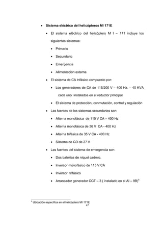 47
• Sistema eléctrico del helicópteros MI 171E
• El sistema eléctrico del helicóptero M I – 171 incluye los
siguientes sistemas:
• Primario
• Secundario
• Emergencia
• Alimentación externa
• El sistema de CA trifásico compuesto por:
• Los generadores de CA de 115/200 V – 400 Hz. – 40 KVA
cada uno instalados en el reductor principal
• El sistema de protección, conmutación, control y regulación
• Las fuentes de los sistemas secundarios son:
• Alterna monofásica de 115 V CA – 400 Hz
• Alterna monofásica de 36 V CA - 400 Hz
• Alterna trifásica de 35 V CA - 400 Hz
• Sistema de CD de 27 V
• Las fuentes del sistema de emergencia son:
• Dos baterías de níquel cadmio.
• Inversor monofásico de 115 V CA
• Inversor trifásico
• Arrancador generador CGT – 3 ( instalado en el AI – 9B)4
4
Ubicación específica en el helicóptero MI 171E
 