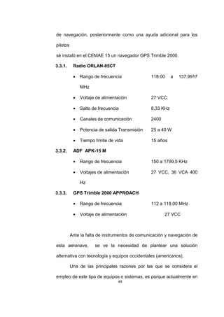 49
de navegación, posteriormente como una ayuda adicional para los
pilotos
sé instaló en el CEMAE 15 un navegador GPS Trimble 2000.
3.3.1. Radio ORLAN-85CT
• Rango de frecuencia 118.00 a 137,9917
MHz
• Voltaje de alimentación 27 VCC.
• Salto de frecuencia 8,33 KHz
• Canales de comunicación 2400
• Potencia de salida Transmisión 25 a 40 W
• Tiempo límite de vida 15 años
3.3.2. ADF APK-15 M
• Rango de frecuencia 150 a 1799,5 KHz
• Voltajes de alimentación 27 VCC, 36 VCA 400
Hz
3.3.3. GPS Trimble 2000 APPROACH
• Rango de frecuencia 112 a 118.00 MHz
• Voltaje de alimentación 27 VCC
Ante la falta de instrumentos de comunicación y navegación de
esta aeronave, se ve la necesidad de plantear una solución
alternativa con tecnología y equipos occidentales (americanos).
Una de las principales razones por las que se considera el
empleo de este tipo de equipos o sistemas, es porque actualmente en
 