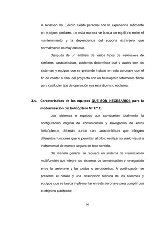 50
la Aviación del Ejército existe personal con la experiencia suficiente
en equipos similares, de esta manera se busca un equilibrio entre el
mantenimiento y la dependencia del soporte extranjero que
normalmente es muy costoso.
Después de un análisis de varios tipos de aeronaves de
similares características, podemos determinar qué y cuáles son los
sistemas y equipos que se pretende instalar en esta aeronave con el
fin de contar al final del proyecto con un helicóptero totalmente fiable
para cualquier tipo de operación sea esta diurna o nocturna.
3.4. Características de los equipos QUE SON NECESARIOS para la
modernización del helicóptero MI 171E.
Los sistemas o equipos que cambiarían totalmente la
configuración original de comunicación y navegación de estos
helicópteros, deberán contar con características que integren
diferentes funciones que le permitan al piloto realizar su vuelo visual o
instrumental de manera segura en todo sentido.
De manera general se requiere un sistema de visualización
multifunción que integre los sistemas de comunicación y navegación
entre la aeronave y las pistas o aeropuertos. A continuación se
presenta el detalle y una descripción técnica de los sistemas y
equipos que se busca implementar en esta aeronave para cumplir con
el objetivo planteado:
 