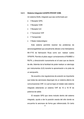 51
3.4.1. Sistema integrado ILS/GPS IFR/VHF COM.
Un sistema DUAL integrado que sea conformado por:
• 1 Receptor GPS.
• 1 Receptor VOR
• 1 Receptor ILS
• 1 Transceiver VHF
• 1 Transponder
• 1 Radar meteorológico
Este sistema permitirá resolver los problemas de
aeronavegabilidad que actualmente afectan a los helicópteros
MI-171E de fabricación Rusa como son: realizar vuelos
VFR/IFR. Permite al piloto seguir correctamente el RUMBO o
RUTA, y direccionarlo nuevamente en el caso que se desvíe
de ella. Además da la facilidad de poder realizar un aterrizaje
por instrumentos (ILS) durante la aproximación a la pista de
un aeropuerto.
De acuerdo a las regulaciones de aviación es importante
que todas las aeronaves dispongan de un sistema alterno de
comunicaciones VHF, lo cual se logra al instalar este sistema
integrado obteniendo un sistema VHF de 10 a 16 W de
potencia de salida
El receptor GPS que viene incluido dentro del sistema
integrado, ayuda a dar la posición exacta del sitio donde se
encuentra la aeronave de forma geo referenciada. En tanto
 