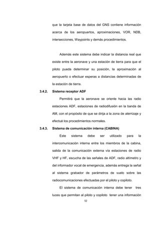 52
que la tarjeta base de datos del GNS contiene información
acerca de los aeropuertos, aproximaciones, VOR, NDB,
intersecciones, Waypoints y demás procedimientos.
Además este sistema debe indicar la distancia real que
existe entre la aeronave y una estación de tierra para que el
piloto pueda determinar su posición, la aproximación al
aeropuerto o efectuar esperas a distancias determinadas de
la estación de tierra.
3.4.2. Sistema receptor ADF
Permitirá que la aeronave se oriente hacia las radio
estaciones ADF, estaciones de radiodifusión en la banda de
AM, con el propósito de que se dirija a la zona de aterrizaje y
efectué los procedimientos normales.
3.4.3. Sistema de comunicación interna (CABINA)
Este sistema debe ser utilizado para la
intercomunicación interna entre los miembros de la cabina,
salida de la comunicación externa vía estaciones de radio
VHF y HF, escucha de las señales de ADF, radio altímetro y
del informador vocal de emergencia, además entrega la señal
al sistema grabador de parámetros de vuelo sobre las
radiocomunicaciones efectuadas por el piloto y copiloto.
El sistema de comunicación interna debe tener tres
luces que permitan al piloto y copiloto tener una información
 
