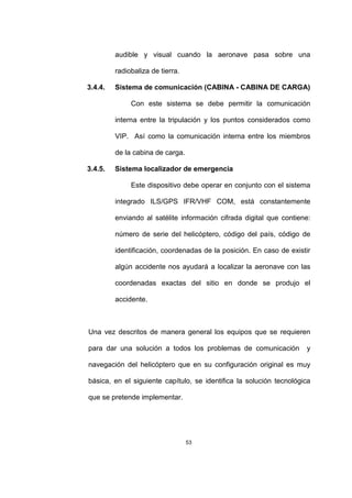 53
audible y visual cuando la aeronave pasa sobre una
radiobaliza de tierra.
3.4.4. Sistema de comunicación (CABINA - CABINA DE CARGA)
Con este sistema se debe permitir la comunicación
interna entre la tripulación y los puntos considerados como
VIP. Así como la comunicación interna entre los miembros
de la cabina de carga.
3.4.5. Sistema localizador de emergencia
Este dispositivo debe operar en conjunto con el sistema
integrado ILS/GPS IFR/VHF COM, está constantemente
enviando al satélite información cifrada digital que contiene:
número de serie del helicóptero, código del país, código de
identificación, coordenadas de la posición. En caso de existir
algún accidente nos ayudará a localizar la aeronave con las
coordenadas exactas del sitio en donde se produjo el
accidente.
Una vez descritos de manera general los equipos que se requieren
para dar una solución a todos los problemas de comunicación y
navegación del helicóptero que en su configuración original es muy
básica, en el siguiente capítulo, se identifica la solución tecnológica
que se pretende implementar.
 