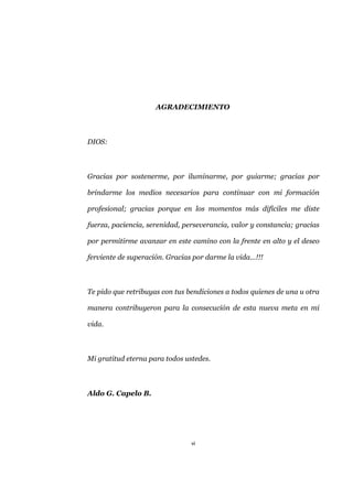 vi
AGRADECIMIENTO
DIOS:
Gracias por sostenerme, por iluminarme, por guiarme; gracias por
brindarme los medios necesarios para continuar con mi formación
profesional; gracias porque en los momentos más difíciles me diste
fuerza, paciencia, serenidad, perseverancia, valor y constancia; gracias
por permitirme avanzar en este camino con la frente en alto y el deseo
ferviente de superación. Gracias por darme la vida…!!!
Te pido que retribuyas con tus bendiciones a todos quienes de una u otra
manera contribuyeron para la consecución de esta nueva meta en mi
vida.
Mi gratitud eterna para todos ustedes.
Aldo G. Capelo B.
 