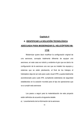 54
Capítulo 4
4. IDENTIFICAR LA SOLUCIÓN TECNOLÓGICA
ADECUADA PARA MODERNIZAR EL HELICÓPTERO MI-
171E
Modernizar quiere decir modificar la configuración original de
una aeronave, concepto totalmente diferente de equipar una
aeronave, en este caso es notorio y evidente el giro que se dará a la
configuración de la aeronave una vez que se instalen los equipos y
sistemas que se están planteando, al final de los trabajos el
helicóptero deja de ser solo para vuelo visual VFR y queda totalmente
acondicionado para vuelo IFR, cumpliendo estándares de seguridad
establecidos en la aviación mundial para el tipo de operaciones que
va a cumplir esta aeronave
Los pasos a seguir para la materialización de este proyecto
están definidos de acuerdo al siguiente detalle:
a) Levantamiento de la información de la aeronave.
 