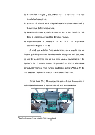 55
b) Determinar ventajas y desventajas que se obtendrán una vez
instalados los equipos.
c) Realizar un análisis de la compatibilidad de equipos en relación a
la aeronave de fabricación rusa.
d) Determinar cuáles equipos o sistemas van a ser instalados, en
base a estadísticas y fiabilidad de varias marcas.
e) Implementación y ejecución de la Orden de Ingeniería
desarrollada para el efecto.
A nivel país y de las Fuerzas Armadas, no se cuenta con un
registro que indique que se hayan realizado trabajos de este tipo, esta
es una de las razones por las que este proceso investigativo y de
ejecución se lo realiza dando cumplimiento a toda la normativa
aeronáutica vigente a nivel mundial establecida por la OACI6, a fin de
que no exista ningún tipo de error operacional o funcional.
En las figura 16, y 17 observamos que es lo que disponemos y
posteriormente cual es el objetivo final de esta modernización.
6
OACI.- Organización de Aviación Civil Internacional
 