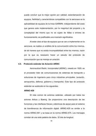 60
puede concluir que la mejor opción por calidad, estandarización de
equipos, fiabilidad y características compatibles con la aeronave es la
aplicabilidad de equipos de la línea GARMIN, independiente del costo
que genera esta implementación, por la magnitud del proyecto y la
complejidad del mismo que no es sujeto de fallas o errores de
funcionamiento, es justificable una inversión significativa.
Al estar claro el tipo de equipos que se van a implementar en la
aeronave, se realiza un análisis de la comunicación entre los mismos,
de tal manera que no exista incompatibilidad entre los mismos, razón
por la que es necesario hacer un estudio del protocolo de
comunicación que se maneja en aviación.
4.5. Protocolo estándar de Aviación ARINC
Aeronautical Radio, Incorporated (ARINC), creado en 1929, es
el proveedor líder de comunicaciones de sistemas de transporte y
soluciones de ingeniería para cinco industrias principales: (aviación,
aeropuertos, defensa, gobierno y transporte). Este tipo de protocolo
estándar se subdivide en los siguientes:
ARINC-429
El más común de aviónica estándar, utilizado por todos los
aviones Airbus y Boeing. Se proporciona una descripción de las
funciones y las interfaces físicas y eléctricas de apoyo para el sistema
de transferencia de información digital. ARINC-429 es similar a la
norma ARINC-561 y se basa en la norma ARINC-575. Los mensajes
constan de una sola palabra de datos, 32 bits de longitud.
 
