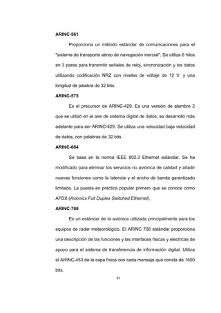 61
ARINC-561
Proporciona un método estándar de comunicaciones para el
"sistema de transporte aéreo de navegación inercial". Se utiliza 6 hilos
en 3 pares para transmitir señales de reloj, sincronización y los datos
utilizando codificación NRZ con niveles de voltaje de 12 V, y una
longitud de palabra de 32 bits.
ARINC-575
Es el precursor de ARINC-429. Es una versión de alambre 2
que se utilizó en el aire de sistema digital de datos, se desarrolló más
adelante para ser ARINC-429. Se utiliza una velocidad baja velocidad
de datos, con palabras de 32 bits.
ARINC-664
Se basa en la norma IEEE 802.3 Ethernet estándar. Se ha
modificado para eliminar los servicios no aviónica de calidad y añadir
nuevas funciones como la latencia y el ancho de banda garantizado
limitada. La puesta en práctica popular primero que se conoce como
AFDX (Avionics Full Duplex Switched Ethernet).
ARINC-708
Es un estándar de la aviónica utilizada principalmente para los
equipos de radar meteorológico. El ARINC 708 estándar proporciona
una descripción de las funciones y las interfaces físicas y eléctricas de
apoyo para el sistema de transferencia de información digital. Utiliza
el ARINC-453 de la capa física con cada mensaje que consta de 1600
bits.
 