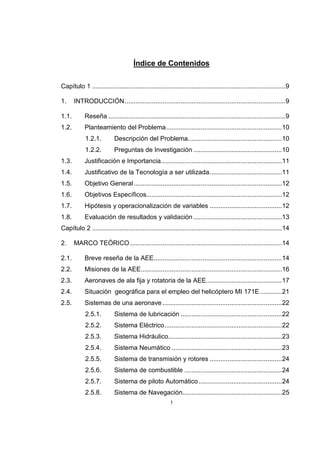1
Índice de Contenidos
Capítulo 1 ...........................................................................................................9
1. INTRODUCCIÓN.........................................................................................9
1.1. Reseña ..................................................................................................9
1.2. Planteamiento del Problema................................................................10
1.2.1. Descripción del Problema....................................................10
1.2.2. Preguntas de Investigación .................................................10
1.3. Justificación e Importancia...................................................................11
1.4. Justificativo de la Tecnología a ser utilizada........................................11
1.5. Objetivo General..................................................................................12
1.6. Objetivos Específicos...........................................................................12
1.7. Hipótesis y operacionalización de variables ........................................12
1.8. Evaluación de resultados y validación .................................................13
Capítulo 2 .........................................................................................................14
2. MARCO TEÓRICO....................................................................................14
2.1. Breve reseña de la AEE.......................................................................14
2.2. Misiones de la AEE..............................................................................16
2.3. Aeronaves de ala fija y rotatoria de la AEE..........................................17
2.4. Situación geográfica para el empleo del helicóptero MI 171E ............21
2.5. Sistemas de una aeronave ..................................................................22
2.5.1. Sistema de lubricación ........................................................22
2.5.2. Sistema Eléctrico.................................................................22
2.5.3. Sistema Hidráulico...............................................................23
2.5.4. Sistema Neumático .............................................................23
2.5.5. Sistema de transmisión y rotores ........................................24
2.5.6. Sistema de combustible ......................................................24
2.5.7. Sistema de piloto Automático..............................................24
2.5.8. Sistema de Navegación.......................................................25
 