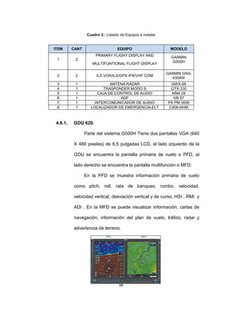 66
Cuadro 5.- Listado de Equipos a instalar
4.6.1. GDU 620.
Parte del sistema G500H Tiene dos pantallas VGA (640
X 480 pixeles) de 6,5 pulgadas LCD, al lado izquierdo de la
GDU se encuentra la pantalla primaria de vuelo o PFD, al
lado derecho se encuentra la pantalla multifunción o MFD.
En la PFD se muestra información primaria de vuelo
como pitch, roll, rata de banqueo, rumbo, velocidad,
velocidad vertical, desviación vertical y de curso, HSI , RMI y
ADI . En la MFD se puede visualizar información, cartas de
navegación, información del plan de vuelo, tráfico, radar y
advertencia de terreno.
ITEM CANT EQUIPO MODELO
1 2
PRIMARY FLIGHT DISPLAY AND
MULTIFUNTIONAL FLIGHT DISPLAY
GARMIN
G500H
2 2 ILS VOR/ILS/GPS IFR/VHF COM
GARMIN GNS-
430AW
3 1 ANTENA RADAR GWX-68
4 1 TRASPONDER MODO S GTX-330
5 1 CAJA DE CONTROL DE AUDIO KMA 28
6 1 ADF KR 87
7 1 INTERCOMUNICADOR DE AUDIO PS PM 3000
8 1 LOCALIZADOR DE EMERGENCIA-ELT C406-NHM
 