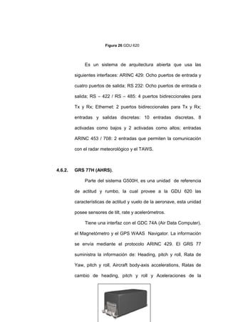 67
Figura 26 GDU 620
Es un sistema de arquitectura abierta que usa las
siguientes interfaces: ARINC 429: Ocho puertos de entrada y
cuatro puertos de salida; RS 232: Ocho puertos de entrada o
salida; RS – 422 / RS – 485: 4 puertos bidireccionales para
Tx y Rx; Ethernet: 2 puertos bidireccionales para Tx y Rx;
entradas y salidas discretas: 10 entradas discretas, 8
activadas como bajos y 2 activadas como altos; entradas
ARINC 453 / 708: 2 entradas que permiten la comunicación
con el radar meteorológico y el TAWS.
4.6.2. GRS 77H (AHRS).
Parte del sistema G500H, es una unidad de referencia
de actitud y rumbo, la cual provee a la GDU 620 las
características de actitud y vuelo de la aeronave, esta unidad
posee sensores de tilt, rate y acelerómetros.
Tiene una interfaz con el GDC 74A (Air Data Computer),
el Magnetómetro y el GPS WAAS Navigator. La información
se envía mediante el protocolo ARINC 429. El GRS 77
suministra la información de: Heading, pitch y roll, Rata de
Yaw, pitch y roll, Aircraft body-axis accelerations, Ratas de
cambio de heading, pitch y roll y Aceleraciones de la
 
