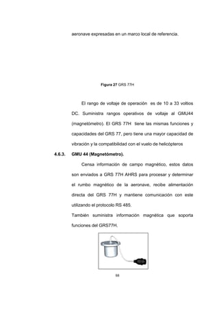 68
aeronave expresadas en un marco local de referencia.
Figura 27 GRS 77H
El rango de voltaje de operación es de 10 a 33 voltios
DC. Suministra rangos operativos de voltaje al GMU44
(magnetómetro). El GRS 77H tiene las mismas funciones y
capacidades del GRS 77, pero tiene una mayor capacidad de
vibración y la compatibilidad con el vuelo de helicópteros
4.6.3. GMU 44 (Magnetómetro).
Censa información de campo magnético, estos datos
son enviados a GRS 77H AHRS para procesar y determinar
el rumbo magnético de la aeronave, recibe alimentación
directa del GRS 77H y mantiene comunicación con este
utilizando el protocolo RS 485.
También suministra información magnética que soporta
funciones del GRS77H.
 
