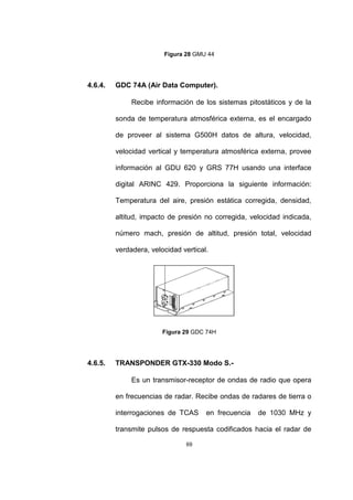 69
Figura 28 GMU 44
4.6.4. GDC 74A (Air Data Computer).
Recibe información de los sistemas pitostáticos y de la
sonda de temperatura atmosférica externa, es el encargado
de proveer al sistema G500H datos de altura, velocidad,
velocidad vertical y temperatura atmosférica externa, provee
información al GDU 620 y GRS 77H usando una interface
digital ARINC 429. Proporciona la siguiente información:
Temperatura del aire, presión estática corregida, densidad,
altitud, impacto de presión no corregida, velocidad indicada,
número mach, presión de altitud, presión total, velocidad
verdadera, velocidad vertical.
Figura 29 GDC 74H
4.6.5. TRANSPONDER GTX-330 Modo S.-
Es un transmisor-receptor de ondas de radio que opera
en frecuencias de radar. Recibe ondas de radares de tierra o
interrogaciones de TCAS en frecuencia de 1030 MHz y
transmite pulsos de respuesta codificados hacia el radar de
 