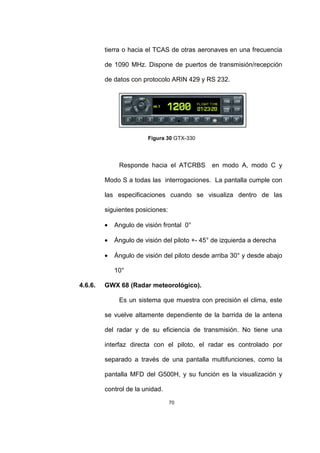 70
tierra o hacia el TCAS de otras aeronaves en una frecuencia
de 1090 MHz. Dispone de puertos de transmisión/recepción
de datos con protocolo ARIN 429 y RS 232.
Figura 30 GTX-330
Responde hacia el ATCRBS en modo A, modo C y
Modo S a todas las interrogaciones. La pantalla cumple con
las especificaciones cuando se visualiza dentro de las
siguientes posiciones:
• Angulo de visión frontal 0°
• Ángulo de visión del piloto +- 45° de izquierda a derecha
• Ángulo de visión del piloto desde arriba 30° y desde abajo
10°
4.6.6. GWX 68 (Radar meteorológico).
Es un sistema que muestra con precisión el clima, este
se vuelve altamente dependiente de la barrida de la antena
del radar y de su eficiencia de transmisión. No tiene una
interfaz directa con el piloto, el radar es controlado por
separado a través de una pantalla multifunciones, como la
pantalla MFD del G500H, y su función es la visualización y
control de la unidad.
 