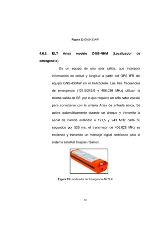 72
Figura 32 GNS430AW
4.6.8. ELT Artex modelo C406-NHM (Localizador de
emergencia).
Es un equipo de una sola salida, que incorpora
información de latitud y longitud a partir del GPS IFR del
equipo GNS-430AW en el helicóptero. Las tres frecuencias
de emergencia (121.5/243.0 y 406,028 MHz) utilizan la
misma salida de RF, por lo que requiere un sólo cable coaxial
para conectarse con la antena Artex de entrada única. Se
activa automáticamente durante un choque y transmite la
señal de barrido estándar a 121,5 y 243 MHz cada 50
segundos por 520 ms, el transmisor de 406,028 MHz se
enciende y transmite un mensaje digital codificado para el
sistema satelital Cospas / Sarsat.
Figura 33 Localizador de Emergencia ARTEX
 