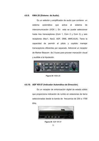 73
4.6.9. KMA 28 (Sistema de Audio).
Es un selector y amplificador de audio que contiene un
sistema automático que activa el sistema de
intercomunicación (VOX ). En esta se puede seleccionar
hasta tres transceptores (Com 1, Com 2 y Com 3) y seis
receptores (Nav1, Nav2, ADF, DME, MKR,AUX). Tiene la
capacidad de permitir al piloto y copiloto manejar
transceptores diferentes por separado. Adicional un receptor
de Marker Beacom de 3 luces para proveer marcación visual
y audible a la tripulación.
Figura 34 KMA-28
4.6.10. ADF KR 87 (Indicador Automático de Dirección).
Es un receptor de sintonización digital de estado sólido
que proporciona indicación de rumbo en estaciones de tierra
seleccionadas desde la banda de frecuencia de 200 a 1799
KHz.
Figura 35 ADF KR 87
 