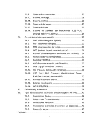 2
2.5.9. Sistema de comunicación....................................................25
2.5.10. Sistema Anti fuego ..............................................................26
2.5.11. Sistema Anti hielo................................................................26
2.5.12. Sistema de Arranque...........................................................26
2.5.13. Sistema de Luces................................................................26
2.5.14. Sistema de Aterrizaje por Instrumentos (ILS) VOR/
LOC/GS 108.00-117.95 MHZ..............................................27
2.6. Conocimientos básicos de aviación.....................................................29
2.6.1. GNS (Global Navigation System)........................................29
2.6.2. RDR (radar meteorológico) .................................................29
2.6.3. FMS (sistema gestión de vuelo)..........................................30
2.6.4. GPS (sistema de posicionamiento global)..........................31
2.6.5. EGPWS (sistema mejorado de aviso de prox. al suelo)......31
2.6.6. RMI (Indicador Radio Magnético)........................................32
2.6.7. RADIOALTIMETRO.............................................................33
2.6.8. ADF (Buscador Automático de Dirección)...........................33
2.6.9. DME (Equipo Medidor de Distancia) ...................................34
2.6.10. HSI (Indicador de Situación Horizontal)...............................35
2.6.11. VOR (Very High Frecuency Omnidirectional Range,
Radiofaro omnidireccional de VHF).....................................35
2.6.12. Fuentes de corriente alterna................................................36
2.6.13. Baterías níquel cadmio........................................................36
2.6.14. GENERADORES.................................................................37
2.7. Definiciones y Abreviaturas .................................................................37
2.8. Tipos de inspecciones a cumplirse en los helicópteros MI-171E.........42
2.8.1. Inspecciones Diarias: ..........................................................42
2.8.2. Inspecciones Complementarias: .........................................43
2.8.3. Inspecciones Periódicas:.....................................................43
2.8.4. Inspecciones Eventuales, Ocasionales y/o Especiales .......43
2.8.5. Inspección Mayor ................................................................43
Capítulo 3 .........................................................................................................44
 