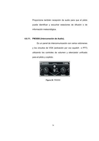 74
Proporciona también recepción de audio para que el piloto
pueda identificar y escuchar estaciones de difusión o de
información meteorológica.
4.6.11. PM3000 (Interconexión de Audio).
Es un panel de intercomunicación con varios volúmenes
y los circuitos de VOX (activación por voz squelch o PTT)
utilizando los controles de volumen y silenciador unificado
para el piloto y copiloto.
Figura 36 PM3000
 