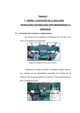 75
Capítulo 5
5. DISEÑO Y EJECUCIÓN DE LA SOLUCIÓN
TECNOLÓGICA ESTABLECIDA PARA MODERNIZAR LA
AERONAVE
5.1. Evolución de la solución a implementarse.
En la figura 37 se presenta el helicóptero MI 171E tal y cual
como se lo adquirió en el año 2010.
Figura 37 Configuración inicial del Helicóptero
Inicialmente el trabajo consistió en implantar equipos básicos
que cumplan con las necesidades requeridas, en la figura 38 se
observa como se pensó presentar la aeronave y los instrumentos que
iban a instalarse al inició.
 