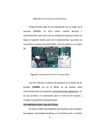 76
Figura 38 Primera configuración del Helicóptero
Posteriormente luego de una capacitación con un dealer de la
empresa GARMIN, se toma ciertos criterios técnicos y
recomendaciones que hacen que se modifique el esquema inicial y se
llegue al siguiente diseño, pero con la particularidad que ahora se
incrementa un equipo adicional (G500), como se observa en la figura
39.
Figura 39 Configuración de la cabina con equipo G500
Una vez realizado el estudio de ingeniería en el diseño de los
paneles, GARMIN que es la fábrica de los equipos antes
mencionados hace las siguientes recomendaciones obligatorias a fin
de que proceda a la autorización para la venta de los equipos y
entregue las garantías correspondientes.
RECOMENDACIONES OBLIGATORIAS:
El sistema G500 esencialmente está diseñado para remplazar
los antiguos instrumentos mecánicos y se convierte como su nombre
 
