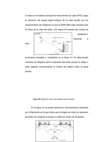 77
lo indica en el sistema principal de instrumentos de vuelo (PFD), luego
la ubicación del equipo según la figura 39 no está acorde con los
requerimientos de instalación ya que la G500 debe estar ubicada justo
al frente de la vista del piloto. (Ver figura 40 tomada del manual de
instalación).
Adicional a
esto,
la ubicación escogida y visualizada en la figura 41 en determinado
momento es fatigante para la operación del piloto porque lo obliga a
estar bajando continuamente la mirada del tablero hacia el panel
central.
Figura 40 Angulo de vista recomendado para el equipo
En la figura 41 se puede observar la recomendación planteada
por el fabricante en la que indica que el ángulo de visión en elevación
del piloto con respecto al equipo no debe ser mayor de 30 grados.
 