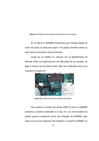 78
Figura 41 Angulo de visión lateral recomendado para el equipo
En la Figura 41 GARMIN recomienda que el ángulo lateral de
visión del piloto no deba ser mayor a 45 grados tomados desde su
nariz hacia la izquierda y hacia la derecha.
Luego de un análisis en conjunto con el departamento de
técnicos todas las observaciones del fabricante de los equipos, se
llega a concluir que el diseño inicial debe ser modificado como se lo
muestra en la figura 42.
Figura 42 Cabina bajo recomendación de fabrica
Para realizar la compra del equipo G500 se envió a GARMIN
Colombia, el diseño presentado en la fig. 5.6 así como también se
solicitó pasar la inspección previa del instalador de GARMIN, pero
antes que se dé la inspección del instalador e inspector GARMIN, se
 