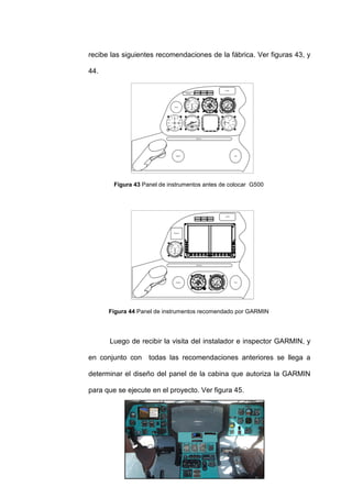 79
recibe las siguientes recomendaciones de la fábrica. Ver figuras 43, y
44.
Figura 43 Panel de instrumentos antes de colocar G500
Figura 44 Panel de instrumentos recomendado por GARMIN
Luego de recibir la visita del instalador e inspector GARMIN, y
en conjunto con todas las recomendaciones anteriores se llega a
determinar el diseño del panel de la cabina que autoriza la GARMIN
para que se ejecute en el proyecto. Ver figura 45.
 