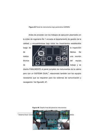 80
Figura 45 Panel de instrumentos bajo parámetros GARMIN
Antes de proceder con los trabajos de ejecución plasmados en
la orden de ingeniería No 1 enviada al departamento de gestión de la
calidad, y encuadrándose bajo todos los lineamientos establecidos
luego de la inspección
de fábrica. Se
realiza una reunión
técnica del equipo
de trabajo y se
diseña FINALMENTE el panel completo de instrumentos de la cabina
pero con un SISTEMA DUAL7
, relacionado también con los equipos
necesarios que se requieren para los sistemas de comunicación y
navegación. Ver figura46, 47.
Figura 46 Diseño final del panel de instrumentos
7
Sistema Dual. Considera navegación independiente para cada uno de los pilotos
 
