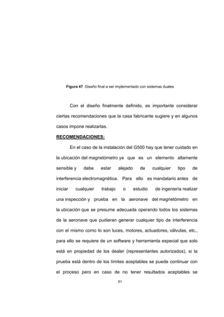 81
Figura 47 Diseño final a ser implementado con sistemas duales
Con el diseño finalmente definido, es importante considerar
ciertas recomendaciones que la casa fabricante sugiere y en algunos
casos impone realizarlas.
RECOMENDACIONES:
En el caso de la instalación del G500 hay que tener cuidado en
la ubicación del magnetómetro ya que es un elemento altamente
sensible y debe estar alejado de cualquier tipo de
interferencia electromagnética. Para ello es mandatario antes de
iniciar cualquier trabajo o estudio de ingeniería realizar
una inspección y prueba en la aeronave del magnetómetro en
la ubicación que se presume adecuada operando todos los sistemas
de la aeronave que pudieran generar cualquier tipo de interferencia
con el mismo como lo son luces, motores, actuadores, válvulas, etc.,
para ello se requiere de un software y herramienta especial que solo
está en propiedad de los dealer (representantes autorizados), si la
prueba está dentro de los límites aceptables se puede continuar con
el proceso pero en caso de no tener resultados aceptables se
 