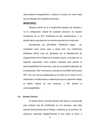 82
debe reubicar el magnetómetro y realizar la prueba de nuevo hasta
que se obtengan los resultados requeridos.
IMPORTANTE:
Siempre cuando se va a implementar equipos que cambien o
no la configuración original de cualquier aeronave, se requiere
inicialmente de un STC (Certificado de tipo suplementario), o un
estudio técnico aprobado por la máxima autoridad de la institución.
Normalmente los ESTUDIOS TÉCNICOS deben ser
entregados como primer paso a seguir para una modificación
(Establece OACI), para ser aprobados por el Departamento de
Aseguramiento de la Calidad de la entidad usuaria, y firmados por un
ingeniero aeronáutico como máxima autoridad para permitir la
aeronavegabilidad de la aeronave, solo ahí es posible la aplicación de
la modificación. (Ref. Información contenida en las RDAC del Ecuador
ART 143 y las normas establecidas por la OACI art 37 anexo 6 en lo
relacionado a modificaciones o alteraciones que se pretendan realizar
al diseño original de una aeronave, y NO afecten la
aeronavegabilidad).
5.2. Estudio Técnico
El estudio técnico, también llamado dato técnico, se desarrolla
para cualquier tipo de modificación en una aeronave, este debe
soportar técnicamente todo el trabajo a realizarse en la aeronave. Su
estructura contempla obligatoriamente lo que indica la OACI, a
 