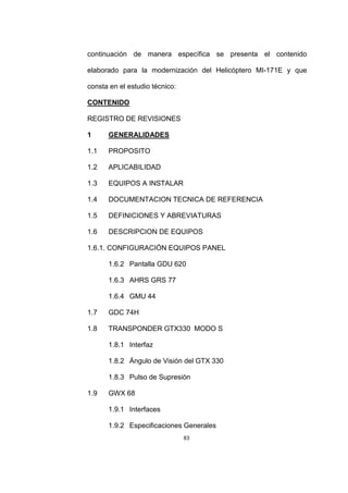 83
continuación de manera específica se presenta el contenido
elaborado para la modernización del Helicóptero MI-171E y que
consta en el estudio técnico:
CONTENIDO
REGISTRO DE REVISIONES
1 GENERALIDADES
1.1 PROPOSITO
1.2 APLICABILIDAD
1.3 EQUIPOS A INSTALAR
1.4 DOCUMENTACION TECNICA DE REFERENCIA
1.5 DEFINICIONES Y ABREVIATURAS
1.6 DESCRIPCION DE EQUIPOS
1.6.1. CONFIGURACIÓN EQUIPOS PANEL
1.6.2 Pantalla GDU 620
1.6.3 AHRS GRS 77
1.6.4 GMU 44
1.7 GDC 74H
1.8 TRANSPONDER GTX330 MODO S
1.8.1 Interfaz
1.8.2 Ángulo de Visión del GTX 330
1.8.3 Pulso de Supresión
1.9 GWX 68
1.9.1 Interfaces
1.9.2 Especificaciones Generales
 