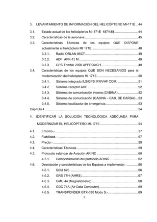 3
3. LEVANTAMIENTO DE INFORMACIÓN DEL HELICÓPTERO MI-171E ...44
3.1. Estado actual de los helicópteros MI-171E 487/488...........................44
3.2. Características de la aeronave ............................................................45
3.3. Características Técnicas de los equipos QUE DISPONE
actualmente el helicóptero MI 171E. ...................................................48
3.3.1. Radio ORLAN-85CT............................................................49
3.3.2. ADF APK-15 M...................................................................49
3.3.3. GPS Trimble 2000 APPROACH..........................................49
3.4. Características de los equipos QUE SON NECESARIOS para la
modernización del helicóptero MI 171E...............................................50
3.4.1. Sistema integrado ILS/GPS IFR/VHF COM. .......................51
3.4.2. Sistema receptor ADF .........................................................52
3.4.3. Sistema de comunicación interna (CABINA).......................52
3.4.4. Sistema de comunicación (CABINA – CAB. DE CARGA)...53
3.4.5. Sistema localizador de emergencia.....................................53
Capítulo 4 .........................................................................................................54
4. IDENTIFICAR LA SOLUCIÓN TECNOLÓGICA ADECUADA PARA
MODERNIZAR EL HELICÓPTERO MI-171E ...........................................54
4.1. Entorno.-..............................................................................................57
4.2. Fiabilidad.- ...........................................................................................57
4.3. Precio.- ................................................................................................58
4.4. Características Técnicas......................................................................59
4.5. Protocolo estándar de Aviación ARINC ...............................................60
4.5.1. Comportamiento del protocolo ARINC ................................62
4.6. Descripción y características de los Equipos a implementar.-.............65
4.6.1. GDU 620. ............................................................................66
4.6.2. GRS 77H (AHRS)................................................................67
4.6.3. GMU 44 (Magnetómetro).....................................................68
4.6.4. GDC 74A (Air Data Computer). ...........................................69
4.6.5. TRANSPONDER GTX-330 Modo S.-..................................69
 