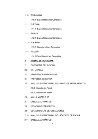 84
1.10 GNS 430AW
1.10.1 Especificaciones Generales
1.11 ELT C406
1.11.1 Especificaciones Generales
1.12 KMA-28
1.12.1 Especificaciones Generales
1.13 ADF KR87
1.13.1 Características Generales
1.14 PM 3000
1.14.1 Especificaciones Generales
2 DISEÑO ESTRUCTURAL
2.1 FILOSOSFIA DEL DISEÑO
2.2 MATERIALES
2.3 PROPIEDADES MECANICAS
2.4 FACTORES DE CARGA
2.5 ANALISIS ESTRUCTURAL DEL PANEL DE INSTRUMENTOS
2.5.1 Modelo del Panel
2.5.2 Modelo del Panel
2.6 MALLA MODELO 3D
2.7 CARGAS ACTUANTES
2.8 ESTADO DE ESFUERZOS
2.9 ESTADO DE LAS DEFORMACIONES
2.10 ANALISIS ESTRUCTURAL DEL SOPORTE DE RADAR
2.11 CARGAS ACTUANTES
 