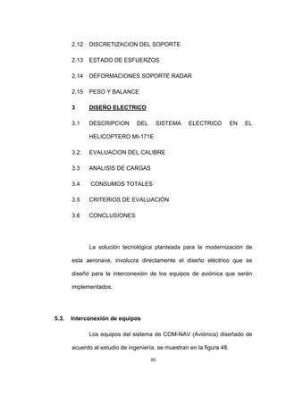85
2.12 DISCRETIZACION DEL SOPORTE
2.13 ESTADO DE ESFUERZOS
2.14 DEFORMACIONES SOPORTE RADAR
2.15 PESO Y BALANCE
3 DISEÑO ELECTRICO
3.1 DESCRIPCION DEL SISTEMA ELECTRICO EN EL
HELICOPTERO MI-171E
3.2. EVALUACION DEL CALIBRE
3.3 ANALISIS DE CARGAS
3.4 CONSUMOS TOTALES
3.5 CRITERIOS DE EVALUACIÓN
3.6 CONCLUSIONES
La solución tecnológica planteada para la modernización de
esta aeronave, involucra directamente el diseño eléctrico que se
diseñó para la interconexión de los equipos de aviónica que serán
implementados.
5.3. Interconexión de equipos
Los equipos del sistema de COM-NAV (Aviónica) diseñado de
acuerdo al estudio de ingeniería, se muestran en la figura 48.
 
