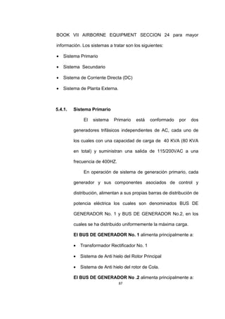 87
BOOK VII AIRBORNE EQUIPMENT SECCION 24 para mayor
información. Los sistemas a tratar son los siguientes:
• Sistema Primario
• Sistema Secundario
• Sistema de Corriente Directa (DC)
• Sistema de Planta Externa.
5.4.1. Sistema Primario
El sistema Primario está conformado por dos
generadores trifásicos independientes de AC, cada uno de
los cuales con una capacidad de carga de 40 KVA (80 KVA
en total) y suministran una salida de 115/200VAC a una
frecuencia de 400HZ.
En operación de sistema de generación primario, cada
generador y sus componentes asociados de control y
distribución, alimentan a sus propias barras de distribución de
potencia eléctrica los cuales son denominados BUS DE
GENERADOR No. 1 y BUS DE GENERADOR No.2, en los
cuales se ha distribuido uniformemente la máxima carga.
El BUS DE GENERADOR No. 1 alimenta principalmente a:
• Transformador Rectificador No. 1
• Sistema de Anti hielo del Rotor Principal
• Sistema de Anti hielo del rotor de Cola.
El BUS DE GENERADOR No .2 alimenta principalmente a:
 